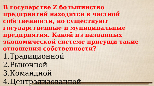 В государстве Z большинство предприятий находятся в частной собственности, но существуют государственные и муниципальные предприятия. Какой из названных экономической системе присущи такие отношения собственности? Традиционной Рыночной Командной Централизованной 