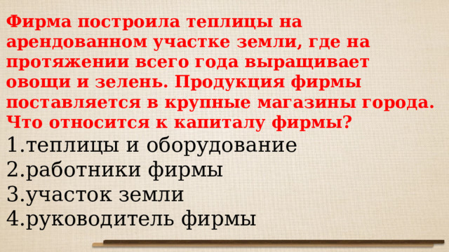 Фирма построила теплицы на арендованном участке земли, где на протяжении всего года выращивает овощи и зелень. Продукция фирмы поставляется в крупные магазины города. Что относится к капиталу фирмы? теплицы и оборудование работники фирмы участок земли руководитель фирмы 