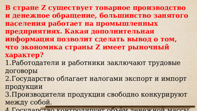 В стране Z существует товарное производство и денежное обращение, большинство занятого населения работает на промышленных предприятиях. Какая дополнительная информация позволит сделать вывод о том, что экономика страны Z имеет рыночный характер? Работодатели и работники заключают трудовые договоры Государство облагает налогами экспорт и импорт продукции Производители продукции свободно конкурируют между собой. Государство контролирует объём денежной массы в обращении 