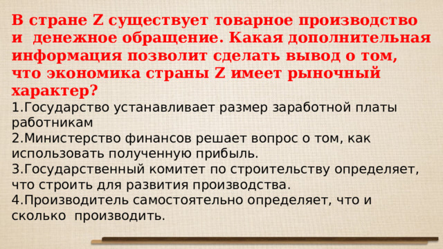 В стране Z существует товарное производство и  денежное обращение. Какая дополнительная информация позволит сделать вывод о том, что экономика страны Z имеет рыночный характер? Государство устанавливает размер заработной платы работникам Министерство финансов решает вопрос о том, как использовать полученную прибыль. Государственный комитет по строительству определяет, что строить для развития производства. Производитель самостоятельно определяет, что и сколько  производить. 