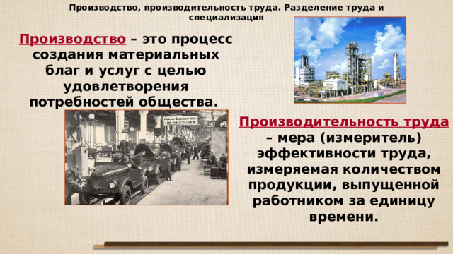 Производство, производительность труда. Разделение труда и специализация Производство – это процесс создания материальных благ и услуг с целью удовлетворения потребностей общества. Производительность труда – мера (измеритель) эффективности труда, измеряемая количеством продукции, выпущенной работником за единицу времени. 