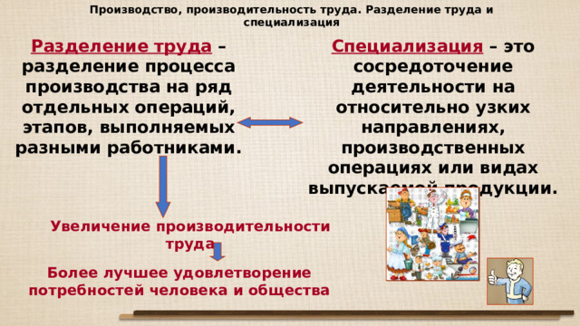 Производство, производительность труда. Разделение труда и специализация Разделение труда – разделение процесса производства на ряд отдельных операций, этапов, выполняемых разными работниками. Специализация – это сосредоточение деятельности на относительно узких направлениях, производственных операциях или видах выпускаемой продукции. Увеличение производительности труда Более лучшее удовлетворение потребностей человека и общества 
