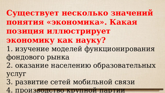 Существует несколько значений понятия «экономика». Какая позиция иллюстрирует экономику как науку? 1. изучение моделей функционирования фондового рынка 2. оказание населению образовательных услуг 3. развитие сетей мобильной связи 4. производство крупной партии грузовых автомобилей 
