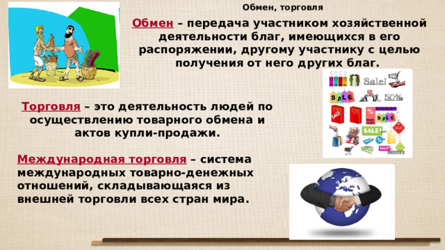 Обмен, торговля Обмен – передача участником хозяйственной деятельности благ, имеющихся в его распоряжении, другому участнику с целью получения от него других благ. Торговля – это деятельность людей по осуществлению товарного обмена и актов купли-продажи. Международная торговля – система международных товарно-денежных отношений, складывающаяся из внешней торговли всех стран мира. 