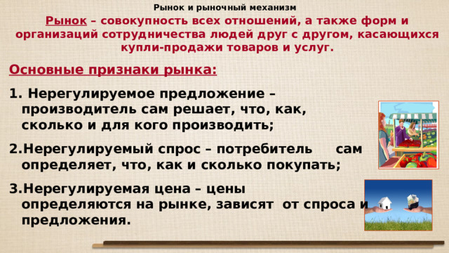 Рынок и рыночный механизм Рынок – совокупность всех отношений, а также форм и организаций сотрудничества людей друг с другом, касающихся купли-продажи товаров и услуг. Основные признаки рынка:  Нерегулируемое предложение – производитель сам решает, что, как, сколько и для кого производить; Нерегулируемый спрос – потребитель сам определяет, что, как и сколько покупать; Нерегулируемая цена – цены определяются на рынке, зависят от спроса и предложения. 