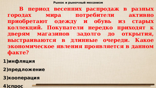 Рынок и рыночный механизм  В период весенних распродаж в разных городах мира потребители активно приобретают одежду и обувь из старых коллекций. Покупатели нередко приходят к дверям магазинов задолго до открытия, выстраиваются в длинные очереди. Какое экономическое явления проявляется в данном факте? инфляция предложение кооперация спрос 