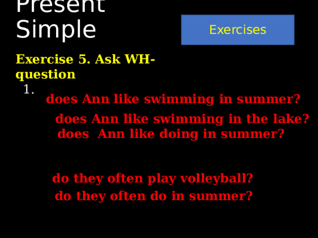 Exercises Present Simple Exercise 5. Ask WH-question Ann likes swimming in the lake in summer. Where …………………………………… When…………………………………………. What………………………………………….. 2. They often play volleyball in summer. When…………………………………………. What…………………………………………… does Ann like swimming in summer? does Ann like swimming in the lake? does Ann like doing in summer? do they often play volleyball? do they often do in summer? 