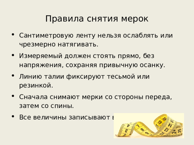 Правила снятия мерок Сантиметровую ленту нельзя ослаблять или чрезмерно натягивать. Измеряемый должен стоять прямо, без напряжения, сохраняя привычную осанку. Линию талии фиксируют тесьмой или резинкой. Сначала снимают мерки со стороны переда, затем со спины. Все величины записывают в сантиметрах. 