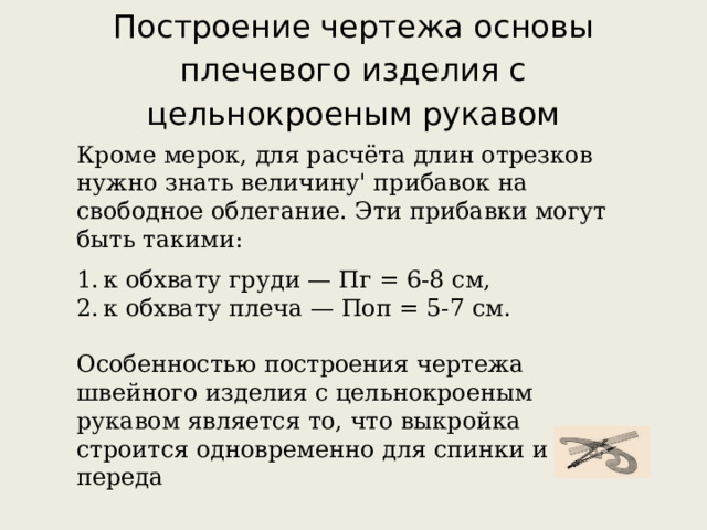 Построение чертежа основы плечевого изделия с цельнокроеным рукавом Кроме мерок, для расчёта длин отрезков нужно знать величину' прибавок на свободное облегание. Эти прибавки могут быть такими: к обхвату груди — Пг = 6-8 см, к обхвату плеча — Поп = 5-7 см.   Особенностью построения чертежа швейного изделия с цельнокроеным рукавом является то, что выкройка строится одновременно для спинки и переда 
