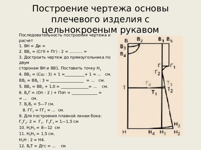 Построение чертежа основы плечевого изделия с цельнокроеным рукавом Последовательность построения чертежа и расчет 1. ВН = Ди = 2. ВВ 1 = (СгII + Пг) : 2 = ………. = 3. Достроить чертеж до прямоугольника по двум сторонам ВН и ВВ1. Поставить точку Н 1 4. BB 2 = (Сш : 3) + 1 =__________+ 1 = … см. BB 3 = ВВ 2 : 3 = _________________ = … см. 5. ВВ 4 = ВВ 2 + 1,0 = ______________= … см. 6. В 1 Г = (Оп : 2 ) + Поп = _____________ = = … см. 7. В 1 В 5 = 5—7 см.  8. ГГ 2 = ГГ 1 = … см. 9. Для построения плавной линии бока: Г 1 Г 2 : 2 = Г 3 . Г 3 Г 4 = 1—1,5 см 10. Н 1 Н 2 = 8—12 см 11. Н 2 Н 3 = 1,5 см, Н 3 Н : 2 = Н4. 12. В 3 Т = Дтс = … см 13. Т 2 Т 3 = 1,5 см, TT 1 : 2 = Т 4 . 14. Обвести контур чертежа основной сплошной линией. 