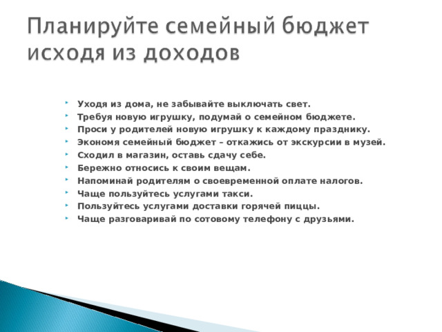 Уходя из дома, не забывайте выключать свет. Требуя новую игрушку, подумай о семейном бюджете. Проси у родителей новую игрушку к каждому празднику. Экономя семейный бюджет – откажись от экскурсии в музей. Сходил в магазин, оставь сдачу себе. Бережно относись к своим вещам. Напоминай родителям о своевременной оплате налогов. Чаще пользуйтесь услугами такси. Пользуйтесь услугами доставки горячей пиццы. Чаще разговаривай по сотовому телефону с друзьями. 