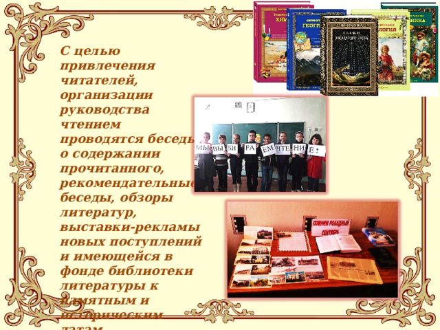 С целью привлечения читателей, организации руководства чтением проводятся беседы о содержании прочитанного, рекомендательные беседы, обзоры литератур, выставки-рекламы новых поступлений и имеющейся в фонде библиотеки литературы к памятным и историческим датам. 