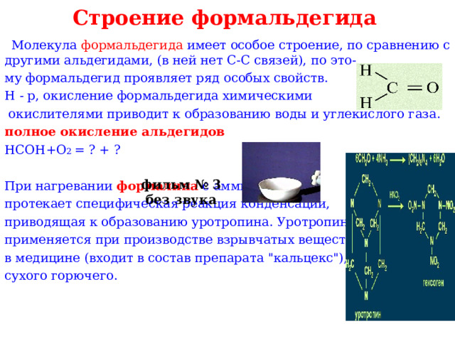 Строение формальдегида  Молекула формальдегида имеет особое строение, по сравнению с другими альдегидами, (в ней нет С-С связей), по это- му формальдегид проявляет ряд особых свойств. Н - р, окисление формальдегида химическими  окислителями приводит к образованию воды и углекислого газа. полное окисление альдегидов НСОН+О 2 = ? + ? При нагревании формалина  с аммиаком протекает специфическая реакция конденсации, приводящая к образованию уротропина. Уротропин применяется при производстве взрывчатых веществ, в медицине (входит в состав препарата 