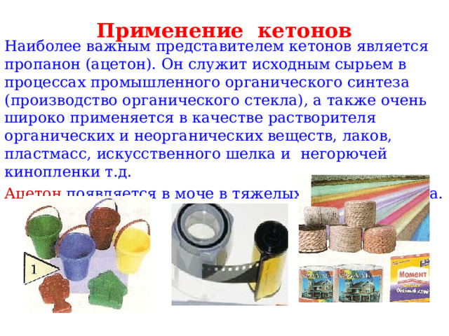 Применение кетонов Наиболее важным представителем кетонов является пропанон (ацетон). Он служит исходным сырьем в процессах промышленного органического синтеза (производство органического стекла), а также очень широко применяется в качестве растворителя органических и неорганических веществ, лаков, пластмасс, искусственного шелка и негорючей кинопленки т.д. Ацетон появляется в моче в тяжелых случаях диабета. 
