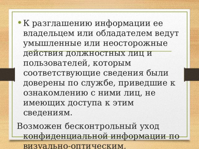 К разглашению информации ее владельцем или обладателем ведут умышленные или неосторожные действия должностных лиц и пользователей, которым соответствующие сведения были доверены по службе, приведшие к ознакомлению с ними лиц, не имеющих доступа к этим сведениям. Возможен бесконтрольный уход конфиденциальной информации по визуально-оптическим, акустическим, электромагнитным и другим каналам. 