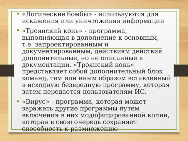 «Логические бомбы» - используются для искажения или уничтожения информации «Троянский конь» - программа, выполняющая в дополнение к основным, т.е. запроектированным и документированным, действиям действия дополнительные, но не описанные в документации. «Троянский конь» представляет собой дополнительный блок команд, тем или иным образом вставленный в исходную безвредную программу, которая затем передается пользователям ИС. «Вирус» - программа, которая может заражать другие программы путем включения в них модифицированной копии, которая в свою очередь сохраняет способность к размножению 