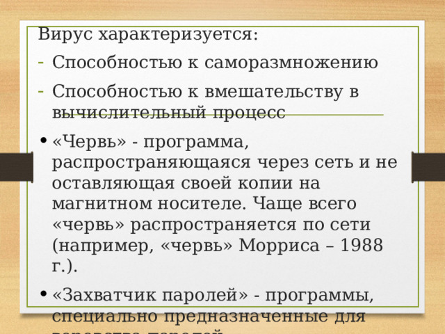 Вирус характеризуется: Способностью к саморазмножению Способностью к вмешательству в вычислительный процесс «Червь» - программа, распространяющаяся через сеть и не оставляющая своей копии на магнитном носителе. Чаще всего «червь» распространяется по сети (например, «червь» Морриса – 1988 г.). «Захватчик паролей» - программы, специально предназначенные для воровства паролей. 