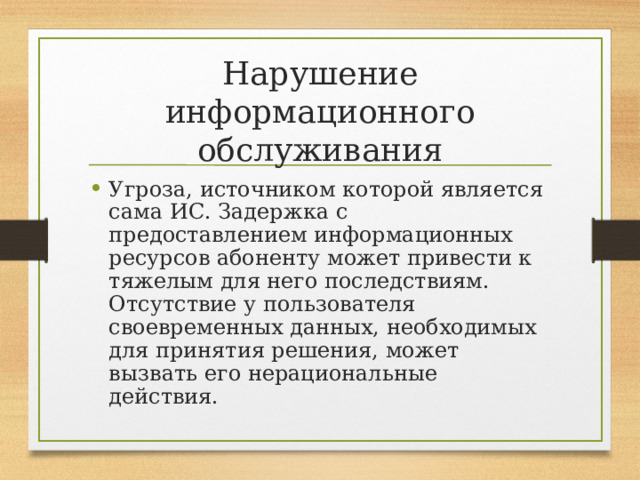 Нарушение информационного обслуживания Угроза, источником которой является сама ИС. Задержка с предоставлением информационных ресурсов абоненту может привести к тяжелым для него последствиям. Отсутствие у пользователя своевременных данных, необходимых для принятия решения, может вызвать его нерациональные действия. 