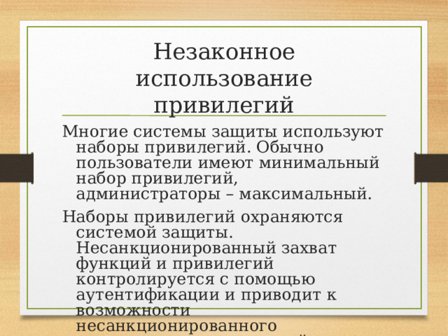 Незаконное использование привилегий Многие системы защиты используют наборы привилегий. Обычно пользователи имеют минимальный набор привилегий, администраторы – максимальный. Наборы привилегий охраняются системой защиты. Несанкционированный захват функций и привилегий контролируется с помощью аутентификации и приводит к возможности несанкционированного выполнения определенной функции. 
