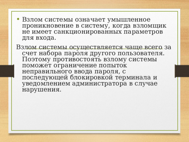 Взлом системы означает умышленное проникновение в систему, когда взломщик не имеет санкционированных параметров для входа. Взлом системы осуществляется чаще всего за счет набора пароля другого пользователя. Поэтому противостоять взлому системы поможет ограничение попыток неправильного ввода пароля, с последующей блокировкой терминала и уведомлением администратора в случае нарушения. 
