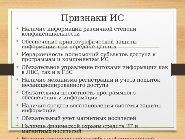 Признаки ИС Наличие информации различной степени конфиденциальности Обеспечение криптографической защиты информации при передаче данных Иерархичность полномочий субъектов доступа к программам и компонентам ИС Обязательное управление потоками информации как в ЛВС, так и в ГВС Наличие механизма регистрации и учета попыток несанкционированного доступа Обязательная целостность программного обеспечения и информации Наличие средств восстановления системы защиты информации Обязательный учет магнитных носителей Наличие физической охраны средств ВТ и магнитных носителей Наличие специальной службы информационной безопасности системы 
