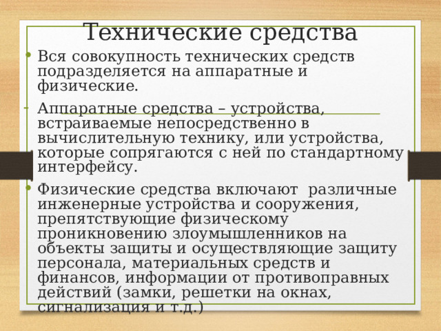 Технические средства Вся совокупность технических средств подразделяется на аппаратные и физические. Аппаратные средства – устройства, встраиваемые непосредственно в вычислительную технику, или устройства, которые сопрягаются с ней по стандартному интерфейсу. Физические средства включают различные инженерные устройства и сооружения, препятствующие физическому проникновению злоумышленников на объекты защиты и осуществляющие защиту персонала, материальных средств и финансов, информации от противоправных действий (замки, решетки на окнах, сигнализация и т.д.) 