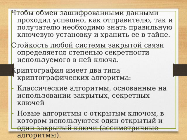 Чтобы обмен зашифрованными данными проходил успешно, как отправителю, так и получателю необходимо знать правильную ключевую установку и хранить ее в тайне. Стойкость любой системы закрытой связи определяется степенью секретности используемого в ней ключа. Криптография имеет два типа криптографических алгоритма: Классические алгоритмы, основанные на использовании закрытых, секретных ключей Новые алгоритмы с открытым ключом, в котором используются один открытый и один закрытый ключи (ассиметричные алгоритмы). 