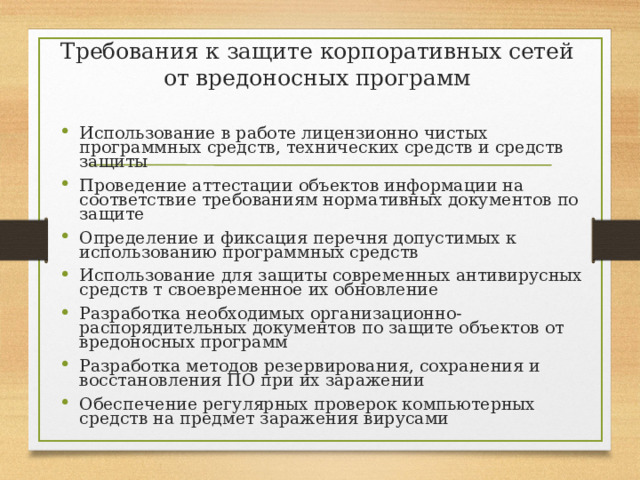 Требования к защите корпоративных сетей от вредоносных программ Использование в работе лицензионно чистых программных средств, технических средств и средств защиты Проведение аттестации объектов информации на соответствие требованиям нормативных документов по защите Определение и фиксация перечня допустимых к использованию программных средств Использование для защиты современных антивирусных средств т своевременное их обновление Разработка необходимых организационно-распорядительных документов по защите объектов от вредоносных программ Разработка методов резервирования, сохранения и восстановления ПО при их заражении Обеспечение регулярных проверок компьютерных средств на предмет заражения вирусами 