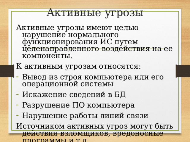 Активные угрозы Активные угрозы имеют целью нарушение нормального функционирования ИС путем целенаправленного воздействия на ее компоненты. К активным угрозам относятся: Вывод из строя компьютера или его операционной системы Искажение сведений в БД Разрушение ПО компьютера Нарушение работы линий связи Источником активных угроз могут быть действия взломщиков, вредоносные программы и т.д. 