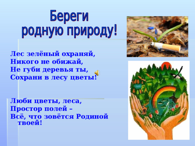 Лес зелёный охраняй, Никого не обижай, Не губи деревья ты, Сохрани в лесу цветы!   Люби цветы, леса, Простор полей – Всё, что зовётся Родиной твоей! 