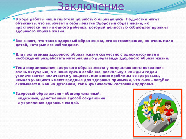Заключение   В ходе работы наша гипотеза полностью оправдалась. Подростки могут объяснить, что включает в себя понятие Здоровый образ жизни, но практически нет ни одного ребенка, который полностью соблюдает правила здорового образа жизни.  Все знают, что такое здоровый образ жизни, его составляющие, но очень мало детей, которые его соблюдают.  Для пропаганды здорового образа жизни совместно с одноклассниками необходимо разработать материалы по пропаганде здорового образа жизни.  Тема формирования здорового образа жизни у подрастающего поколения очень актуальна, а в наше время особенно, поскольку с каждым годом увеличивается количество учащихся, имеющих проблемы со здоровьем, немало учащихся имеют вредные для здоровья привычки, что очень пагубно сказывается, как на духовном, так и физическом состоянии здоровья.  Здоровый образ жизни - общепризнанный,  надежный, действенный способ сохранения  и укрепления здоровья людей. 
