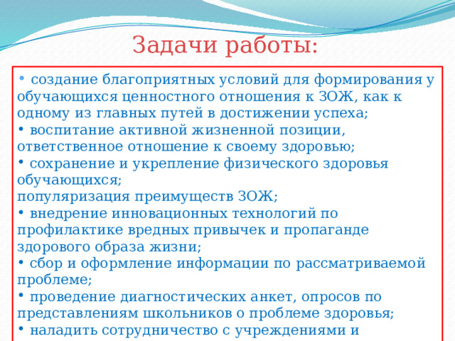 Задачи работы:  создание благоприятных условий для формирования у обучающихся ценностного отношения к ЗОЖ, как к одному из главных путей в достижении успеха;  воспитание активной жизненной позиции, ответственное отношение к своему здоровью;  сохранение и укрепление физического здоровья обучающихся; популяризация преимуществ ЗОЖ;  внедрение инновационных технологий по профилактике вредных привычек и пропаганде здорового образа жизни;  сбор и оформление информации по рассматриваемой проблеме;  проведение диагностических анкет, опросов по представлениям школьников о проблеме здоровья;  наладить сотрудничество с учреждениями и организациями, которые могут оказать нам помощь в создании программы. 