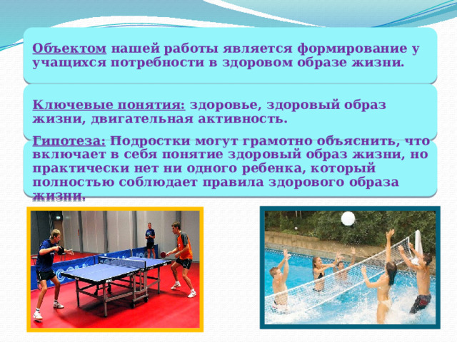 Объектом  нашей работы является формирование у учащихся потребности в здоровом образе жизни. Ключевые понятия:  здоровье, здоровый образ жизни, двигательная активность. Гипотеза:  Подростки могут грамотно объяснить, что включает в себя понятие здоровый образ жизни, но практически нет ни одного ребенка, который полностью соблюдает правила здорового образа жизни. 
