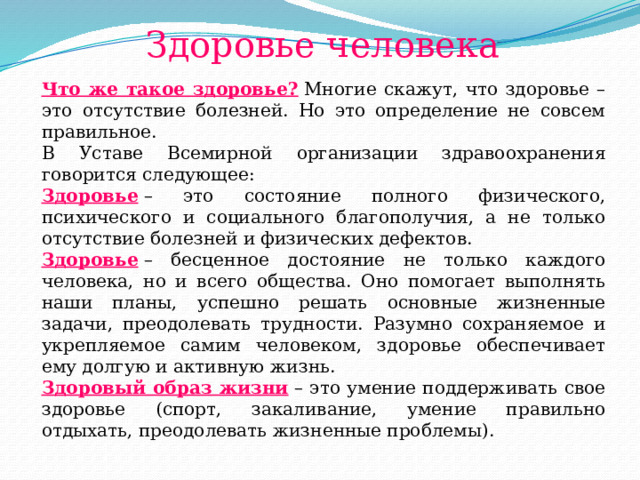 Здоровье человека Что же такое здоровье?  Многие скажут, что здоровье – это отсутствие болезней. Но это определение не совсем правильное. В Уставе Всемирной организации здравоохранения говорится следующее: Здоровье   – это состояние полного физического, психического и социального благополучия, а не только отсутствие болезней и физических дефектов. Здоровье  – бесценное достояние не только каждого человека, но и всего общества. Оно помогает выполнять наши планы, успешно решать основные жизненные задачи, преодолевать трудности. Разумно сохраняемое и укрепляемое самим человеком, здоровье обеспечивает ему долгую и активную жизнь.  Здоровый образ жизни  – это умение поддерживать свое здоровье (спорт, закаливание, умение правильно отдыхать, преодолевать жизненные проблемы). 