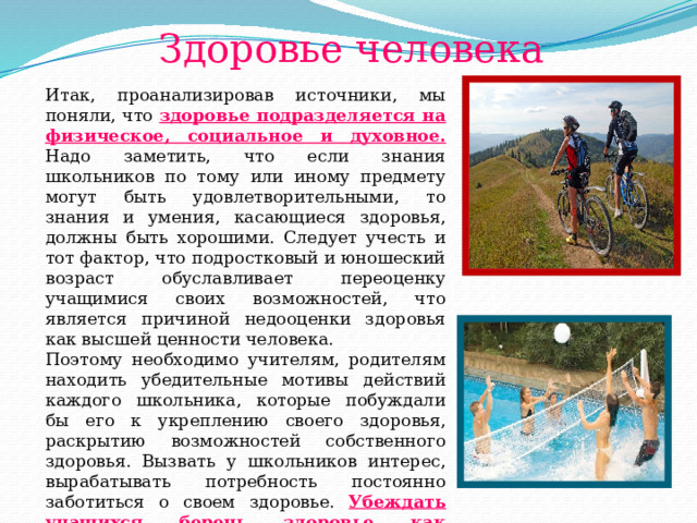 Здоровье человека Итак, проанализировав источники, мы поняли, что здоровье подразделяется на физическое, социальное и духовное. Надо заметить, что если знания школьников по тому или иному предмету могут быть удовлетворительными, то знания и умения, касающиеся здоровья, должны быть хорошими. Следует учесть и тот фактор, что подростковый и юношеский возраст обуславливает переоценку учащимися своих возможностей, что является причиной недооценки здоровья как высшей ценности человека. Поэтому необходимо учителям, родителям находить убедительные мотивы действий каждого школьника, которые побуждали бы его к укреплению своего здоровья, раскрытию возможностей собственного здоровья. Вызвать у школьников интерес, вырабатывать потребность постоянно заботиться о своем здоровье. Убеждать учащихся беречь здоровье как главную ценность личности. 