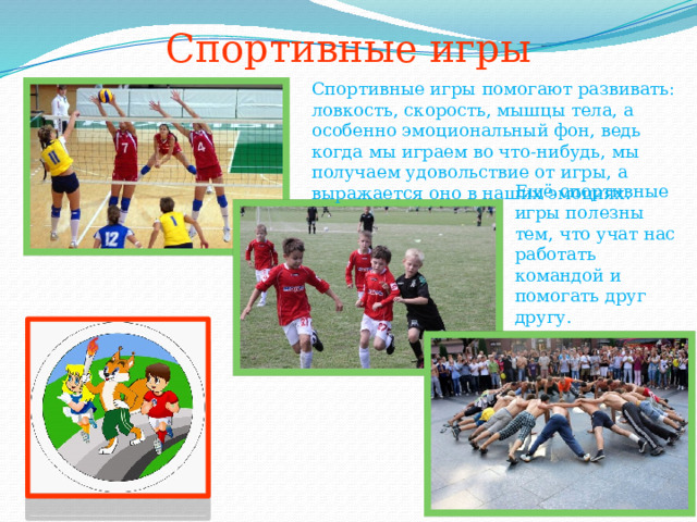 Спортивные игры Спортивные игры помогают развивать: ловкость, скорость, мышцы тела, а особенно эмоциональный фон, ведь когда мы играем во что-нибудь, мы получаем удовольствие от игры, а выражается оно в наших эмоциях. Ещё спортивные игры полезны тем, что учат нас работать командой и помогать друг другу. 