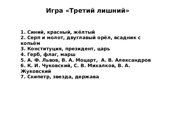 Игра «Третий лишний»   1. Синий, красный, жёлтый 2. Серп и молот, двуглавый орёл, всадник с копьём 3. Конституция, президент, царь 4. Герб, флаг, марш 5. А. Ф. Львов, В. А. Моцарт, А. В. Александров 6. К. И. Чуковский, С. В. Михалков, В. А. Жуковский 7. Скипетр, звезда, держава  