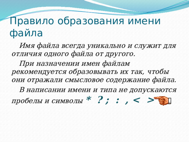 Правило образования имени файла Имя файла всегда уникально и служит для отличия одного файла от другого. При назначении имен файлам рекомендуется образовывать их так, чтобы они отражали смысловое содержание файла. В написании имени и типа не допускаются пробелы и символы * ? ; : ,  =  