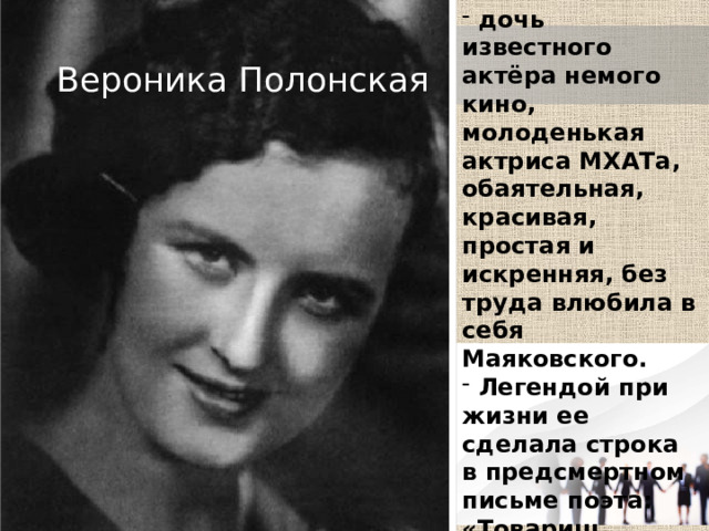  дочь известного актёра немого кино, молоденькая актриса МХАТа, обаятельная, красивая, простая и искренняя, без труда влюбила в себя Маяковского.  Легендой при жизни ее сделала строка в предсмертном письме поэта: «Товарищ Правительство, моя семья — это Лиля Брик, мама, сестры и Вероника Витольдовна Полонская». Вероника Полонская 