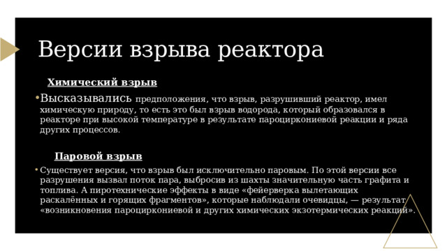 Версии взрыва реактора  Химический взрыв Высказывались предположения, что взрыв, разрушивший реактор, имел химическую природу, то есть это был взрыв водорода, который образовался в реакторе при высокой температуре в результате пароциркониевой реакции и ряда других процессов.  Паровой взрыв Существует версия, что взрыв был исключительно паровым. По этой версии все разрушения вызвал поток пара, выбросив из шахты значительную часть графита и топлива. А пиротехнические эффекты в виде «фейерверка вылетающих раскалённых и горящих фрагментов», которые наблюдали очевидцы, — результат «возникновения пароциркониевой и других химических экзотермических реакций». 