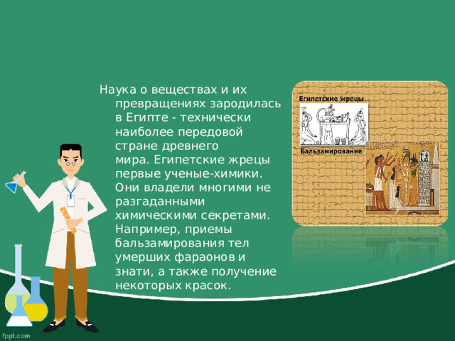 Наука о веществах и их превращениях зародилась в Египте - технически наиболее передовой стране древнего мира. Египетские жрецы первые ученые-химики. Они владели многими не разгаданными химическими секретами. Например, приемы бальзамирования тел умерших фараонов и знати, а также получение некоторых красок.