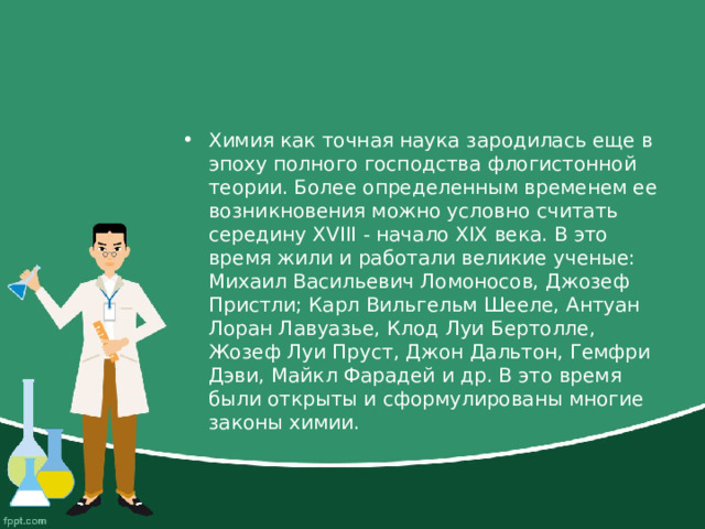 Химия как точная наука зародилась еще в эпоху полного господства флогистонной теории. Более определенным временем ее возникновения можно условно считать середину XVIII - начало XIХ века. В это время жили и работали великие ученые: Михаил Васильевич Ломоносов, Джозеф Пристли; Карл Вильгельм Шееле, Антуан Лоран Лавуазье, Клод Луи Бертолле, Жозеф Луи Пруст, Джон Дальтон, Гемфри Дэви, Майкл Фарадей и др. В это время были открыты и сформулированы многие законы химии. 