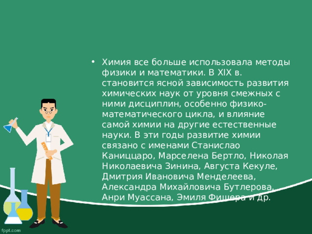 Химия все больше использовала методы физики и математики. В XIX в. становится ясной зависимость развития химических наук от уровня смежных с ними дисциплин, особенно физико-математического цикла, и влияние самой химии на другие естественные науки. В эти годы развитие химии связано с именами Станислао Каниццаро, Марселена Бертло, Николая Николаевича Зинина, Августа Кекуле, Дмитрия Ивановича Менделеева, Александра Михайловича Бутлерова, Анри Муассана, Эмиля Фишера и др. 