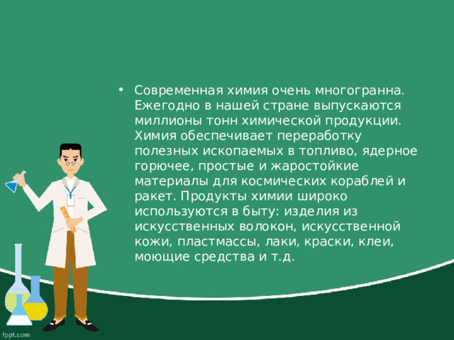Современная химия очень многогранна. Ежегодно в нашей стране выпускаются миллионы тонн химической продукции. Химия обеспечивает переработку полезных ископаемых в топливо, ядерное горючее, простые и жаростойкие материалы для космических кораблей и ракет. Продукты химии широко используются в быту: изделия из искусственных волокон, искусственной кожи, пластмассы, лаки, краски, клеи, моющие средства и т.д. 