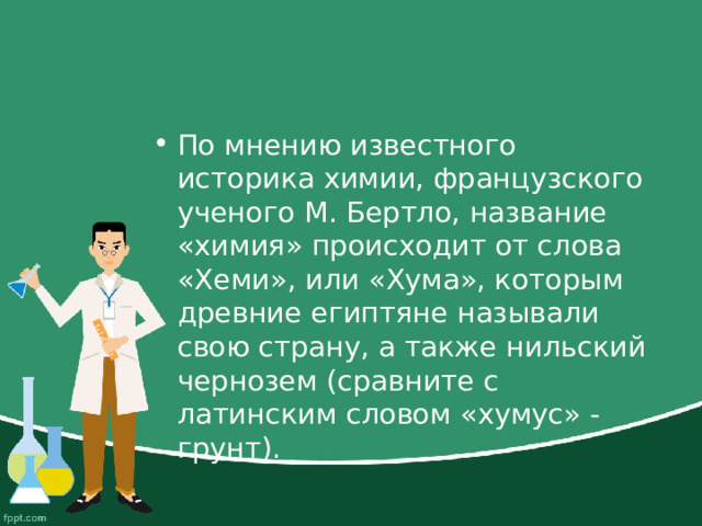 По мнению известного историка химии, французского ученого М. Бертло, название «химия» происходит от слова «Хеми», или «Хума», которым древние египтяне называли свою страну, а также нильский чернозем (сравните с латинским словом «хумус» - грунт). 