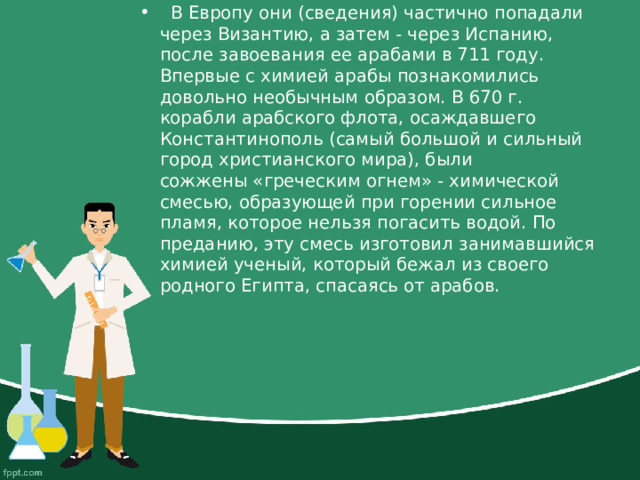    В Европу они (сведения) частично попадали через Византию, а затем - через Испанию, после завоевания ее арабами в 711 году. Впервые с химией арабы познакомились довольно необычным образом. В 670 г. корабли арабского флота, осаждавшего Константинополь (самый большой и сильный город христианского мира), были сожжены «греческим огнем» - химической смесью, образующей при горении сильное пламя, которое нельзя погасить водой. По преданию, эту смесь изготовил занимавшийся химией ученый, который бежал из своего родного Египта, спасаясь от арабов.  