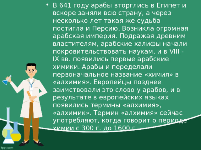 В 641 году арабы вторглись в Египет и вскоре заняли всю страну, а через несколько лет такая же судьба постигла и Персию. Возникла огромная арабская империя. Подражая древним властителям, арабские халифы начали покровительствовать наукам, и в VIII - IX вв. появились первые арабские химики. Арабы и переделали первоначальное название «химия» в «алхимия». Европейцы позднее заимствовали это слово у арабов, и в результате в европейских языках появились термины «алхимия», «алхимик». Термин «алхимия» сейчас употребляют, когда говорит о периоде химии с 300 г. до 1600 г. 