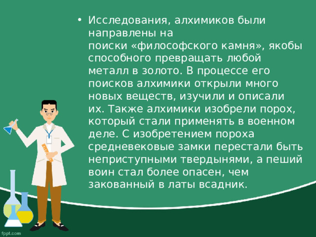 Исследования, алхимиков были направлены на поиски «философского камня», якобы способного превращать любой металл в золото. В процессе его поисков алхимики открыли много новых веществ, изучили и описали их. Также алхимики изобрели порох, который стали применять в военном деле. С изобретением пороха средневековые замки перестали быть неприступными твердынями, а пеший воин стал более опасен, чем закованный в латы всадник. 