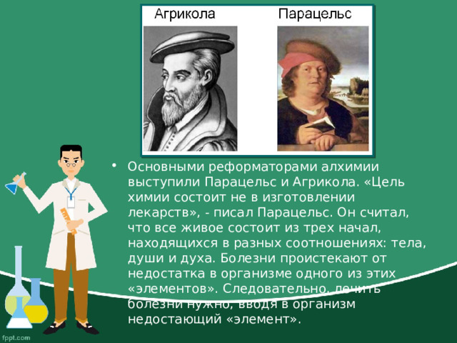 Основными реформаторами алхимии выступили Парацельс и Агрикола. «Цель химии состоит не в изготовлении лекарств», - писал Парацельс. Он считал, что все живое состоит из трех начал, находящихся в разных соотношениях: тела, души и духа. Болезни проистекают от недостатка в организме одного из этих «элементов». Следовательно, лечить болезни нужно, вводя в организм недостающий «элемент».