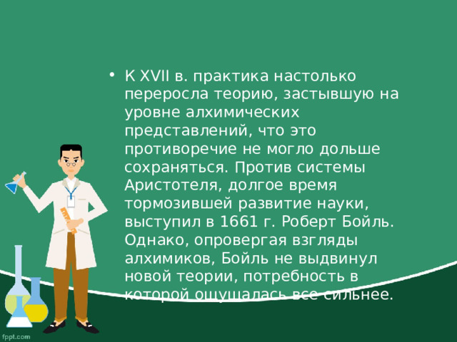К XVII в. практика настолько переросла теорию, застывшую на уровне алхимических представлений, что это противоречие не могло дольше сохраняться. Против системы Аристотеля, долгое время тормозившей развитие науки, выступил в 1661 г. Роберт Бойль. Однако, опровергая взгляды алхимиков, Бойль не выдвинул новой теории, потребность в которой ощущалась все сильнее. 